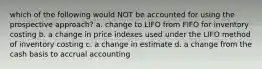 which of the following would NOT be accounted for using the prospective approach? a. change to LIFO from FIFO for inventory costing b. a change in price indexes used under the LIFO method of inventory costing c. a change in estimate d. a change from the cash basis to accrual accounting