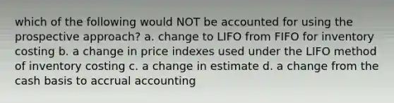 which of the following would NOT be accounted for using the prospective approach? a. change to LIFO from FIFO for inventory costing b. a change in price indexes used under the LIFO method of inventory costing c. a change in estimate d. a change from the cash basis to accrual accounting