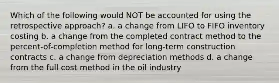 Which of the following would NOT be accounted for using the retrospective approach? a. a change from LIFO to FIFO inventory costing b. a change from the completed contract method to the percent-of-completion method for long-term construction contracts c. a change from depreciation methods d. a change from the full cost method in the oil industry