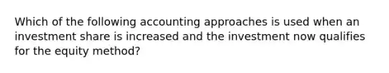 Which of the following accounting approaches is used when an investment share is increased and the investment now qualifies for the equity method?