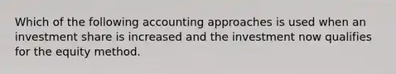 Which of the following accounting approaches is used when an investment share is increased and the investment now qualifies for the equity method.