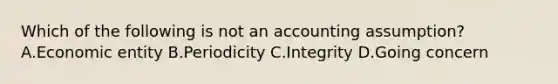 Which of the following is not an accounting assumption? A.Economic entity B.Periodicity C.Integrity D.Going concern