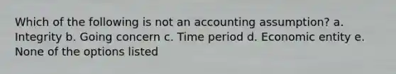 Which of the following is not an accounting assumption? a. Integrity b. Going concern c. Time period d. Economic entity e. None of the options listed