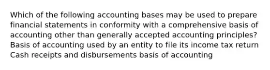 Which of the following accounting bases may be used to prepare <a href='https://www.questionai.com/knowledge/kFBJaQCz4b-financial-statements' class='anchor-knowledge'>financial statements</a> in conformity with a comprehensive basis of accounting other than <a href='https://www.questionai.com/knowledge/kwjD9YtMH2-generally-accepted-accounting-principles' class='anchor-knowledge'>generally accepted accounting principles</a>? Basis of accounting used by an entity to file its income tax return Cash receipts and disbursements basis of accounting