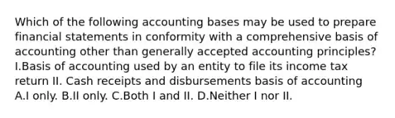 Which of the following accounting bases may be used to prepare <a href='https://www.questionai.com/knowledge/kFBJaQCz4b-financial-statements' class='anchor-knowledge'>financial statements</a> in conformity with a comprehensive basis of accounting other than <a href='https://www.questionai.com/knowledge/kwjD9YtMH2-generally-accepted-accounting-principles' class='anchor-knowledge'>generally accepted accounting principles</a>? I.Basis of accounting used by an entity to file its income tax return II. Cash receipts and disbursements basis of accounting A.I only. B.II only. C.Both I and II. D.Neither I nor II.