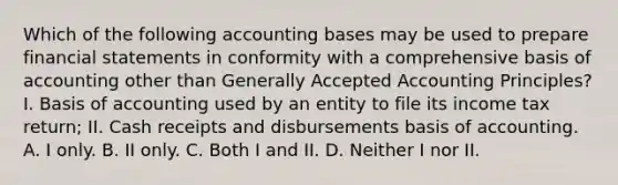 Which of the following accounting bases may be used to prepare financial statements in conformity with a comprehensive basis of accounting other than Generally Accepted Accounting Principles? I. Basis of accounting used by an entity to file its income tax return; II. Cash receipts and disbursements basis of accounting. A. I only. B. II only. C. Both I and II. D. Neither I nor II.