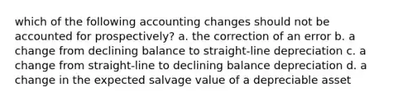 which of the following accounting changes should not be accounted for prospectively? a. the correction of an error b. a change from declining balance to straight-line depreciation c. a change from straight-line to declining balance depreciation d. a change in the expected salvage value of a depreciable asset