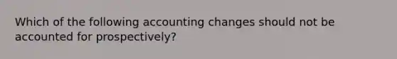 Which of the following accounting changes should not be accounted for prospectively?