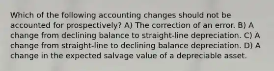 Which of the following accounting changes should not be accounted for prospectively? A) The correction of an error. B) A change from declining balance to straight-line depreciation. C) A change from straight-line to declining balance depreciation. D) A change in the expected salvage value of a depreciable asset.