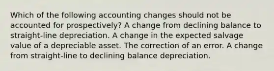 Which of the following accounting changes should not be accounted for prospectively? A change from declining balance to straight-line depreciation. A change in the expected salvage value of a depreciable asset. The correction of an error. A change from straight-line to declining balance depreciation.