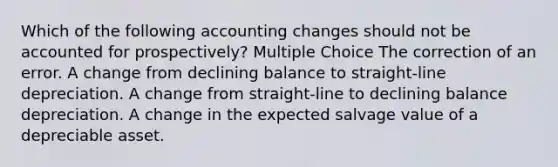 Which of the following accounting changes should not be accounted for prospectively? Multiple Choice The correction of an error. A change from declining balance to straight-line depreciation. A change from straight-line to declining balance depreciation. A change in the expected salvage value of a depreciable asset.