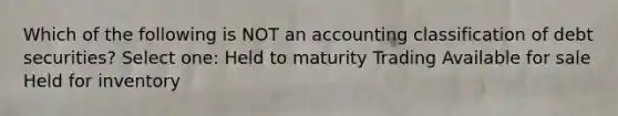 Which of the following is NOT an accounting classification of debt securities? Select one: Held to maturity Trading Available for sale Held for inventory