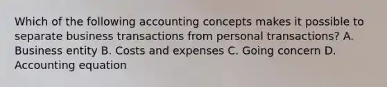 Which of the following accounting concepts makes it possible to separate business transactions from personal transactions? A. Business entity B. Costs and expenses C. Going concern D. Accounting equation