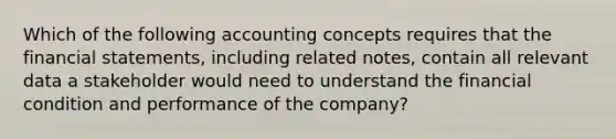 Which of the following accounting concepts requires that the financial statements, including related notes, contain all relevant data a stakeholder would need to understand the financial condition and performance of the company?