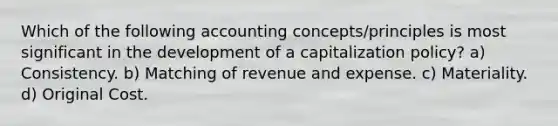 Which of the following accounting concepts/principles is most significant in the development of a capitalization policy? a) Consistency. b) Matching of revenue and expense. c) Materiality. d) Original Cost.