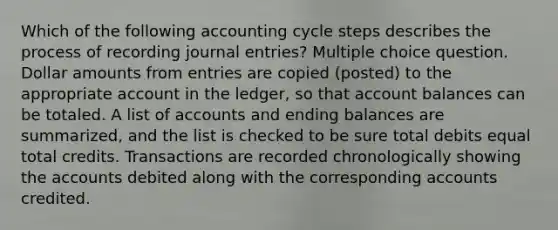 Which of the following accounting cycle steps describes the process of recording journal entries? Multiple choice question. Dollar amounts from entries are copied (posted) to the appropriate account in the ledger, so that account balances can be totaled. A list of accounts and ending balances are summarized, and the list is checked to be sure total debits equal total credits. Transactions are recorded chronologically showing the accounts debited along with the corresponding accounts credited.