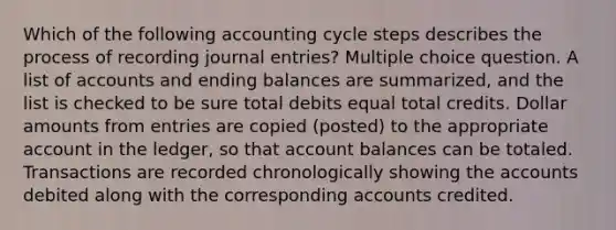 Which of the following accounting cycle steps describes the process of recording journal entries? Multiple choice question. A list of accounts and ending balances are summarized, and the list is checked to be sure total debits equal total credits. Dollar amounts from entries are copied (posted) to the appropriate account in the ledger, so that account balances can be totaled. Transactions are recorded chronologically showing the accounts debited along with the corresponding accounts credited.