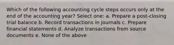 Which of the following accounting cycle steps occurs only at the end of the accounting year? Select one: a. Prepare a post-closing trial balance b. Record transactions in journals c. Prepare financial statements d. Analyze transactions from source documents e. None of the above