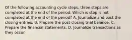 Of the following accounting cycle​ steps, three steps are completed at the end of the period. Which is step is not completed at the end of the​ period? A. Journalize and post the closing entries. B. Prepare the​ post-closing trial balance. C. Prepare the financial statements. D. Journalize transactions as they occur.