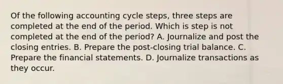 Of the following accounting cycle​ steps, three steps are completed at the end of the period. Which is step is not completed at the end of the​ period? A. Journalize and post the closing entries. B. Prepare the​ post-closing trial balance. C. Prepare the financial statements. D. Journalize transactions as they occur.