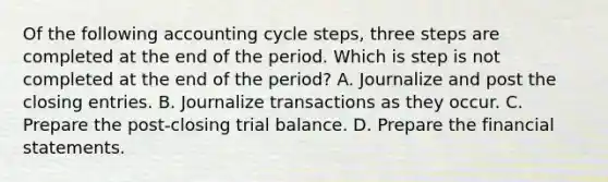 Of the following accounting cycle​ steps, three steps are completed at the end of the period. Which is step is not completed at the end of the​ period? A. Journalize and post the <a href='https://www.questionai.com/knowledge/kosjhwC4Ps-closing-entries' class='anchor-knowledge'>closing entries</a>. B. Journalize transactions as they occur. C. Prepare the​ post-closing trial balance. D. Prepare the <a href='https://www.questionai.com/knowledge/kFBJaQCz4b-financial-statements' class='anchor-knowledge'>financial statements</a>.