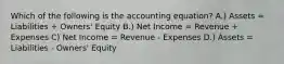 Which of the following is the accounting equation? A.) Assets = Liabilities + Owners' Equity B.) Net Income = Revenue + Expenses C) Net Income = Revenue - Expenses D.) Assets = Liabilities - Owners' Equity