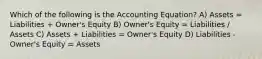 Which of the following is the Accounting Equation? A) Assets = Liabilities + Owner's Equity B) Owner's Equity = Liabilities / Assets C) Assets + Liabilities = Owner's Equity D) Liabilities - Owner's Equity = Assets