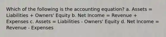 Which of the following is the accounting equation? a. Assets = Liabilities + Owners' Equity b. Net Income = Revenue + Expenses c. Assets = Liabilities - Owners' Equity d. Net Income = Revenue - Expenses