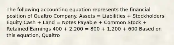 The following accounting equation represents the financial position of Qualtro Company. Assets = Liabilities + Stockholders' Equity Cash + Land = Notes Payable + Common Stock + Retained Earnings 400 + 2,200 = 800 + 1,200 + 600 Based on this equation, Qualtro