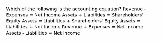 Which of the following is the accounting equation? Revenue - Expenses = Net Income Assets + Liabilities = Shareholders' Equity Assets = Liabilities + Shareholders' Equity Assets = Liabilities + Net Income Revenue + Expenses = Net Income Assets - Liabilities = Net Income