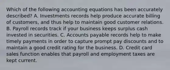 Which of the following accounting equations has been accurately described? A. Investments records help produce accurate billing of customers, and thus help to maintain good customer relations. B. Payroll records track if your business keeps surplus cash invested in securities. C. Accounts payable records help to make timely payments in order to capture prompt pay discounts and to maintain a good credit rating for the business. D. Credit card sales function enables that payroll and employment taxes are kept current.