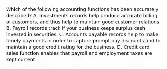 Which of the following accounting functions has been accurately described? A. Investments records help produce accurate billing of customers, and thus help to maintain good customer relations. B. Payroll records track if your business keeps surplus cash invested in securities. C. Accounts payable records help to make timely payments in order to capture prompt pay discounts and to maintain a good credit rating for the business. D. Credit card sales function enables that payroll and employment taxes are kept current.