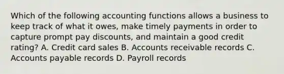 Which of the following accounting functions allows a business to keep track of what it owes, make timely payments in order to capture prompt pay discounts, and maintain a good credit rating? A. <a href='https://www.questionai.com/knowledge/kHaL3L34ls-credit-card-sales' class='anchor-knowledge'>credit card sales</a> B. Accounts receivable records C. <a href='https://www.questionai.com/knowledge/kWc3IVgYEK-accounts-payable' class='anchor-knowledge'>accounts payable</a> records D. Payroll records