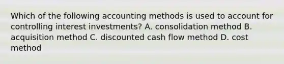 Which of the following accounting methods is used to account for controlling interest​ investments? A. consolidation method B. acquisition method C. discounted cash flow method D. cost method