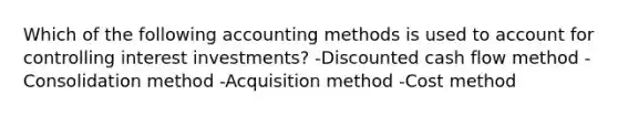 Which of the following accounting methods is used to account for controlling interest investments? -Discounted cash flow method -Consolidation method -Acquisition method -Cost method