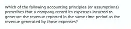 Which of the following accounting principles (or assumptions) prescribes that a company record its expenses incurred to generate the revenue reported in the same time period as the revenue generated by those expenses?