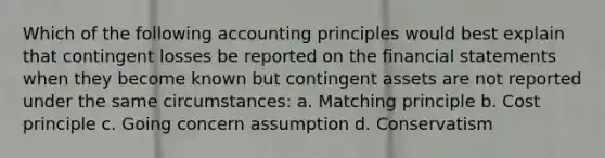 Which of the following accounting principles would best explain that contingent losses be reported on the <a href='https://www.questionai.com/knowledge/kFBJaQCz4b-financial-statements' class='anchor-knowledge'>financial statements</a> when they become known but contingent assets are not reported under the same circumstances: a. Matching principle b. Cost principle c. Going concern assumption d. Conservatism