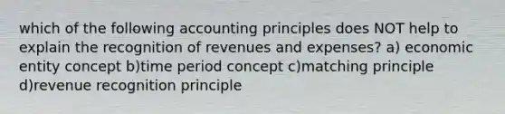 which of the following accounting principles does NOT help to explain the recognition of revenues and expenses? a) economic entity concept b)time period concept c)matching principle d)revenue recognition principle