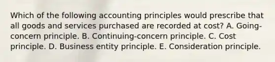 Which of the following accounting principles would prescribe that all goods and services purchased are recorded at cost? A. Going-concern principle. B. Continuing-concern principle. C. Cost principle. D. Business entity principle. E. Consideration principle.