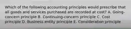 Which of the following accounting principles would prescribe that all goods and services purchased are recorded at cost? A. Going-concern principle B. Continuing-concern principle C. Cost principle D. Business entity principle E. Consideration principle