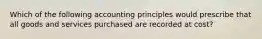 Which of the following accounting principles would prescribe that all goods and services purchased are recorded at cost?