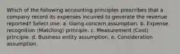 Which of the following accounting principles prescribes that a company record its expenses incurred to generate the revenue reported? Select one: a. Going-concern assumption. b. Expense recognition (Matching) principle. c. Measurement (Cost) principle. d. Business entity assumption. e. Consideration assumption.