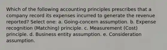 Which of the following accounting principles prescribes that a company record its expenses incurred to generate the revenue reported? Select one: a. Going-concern assumption. b. Expense recognition (Matching) principle. c. Measurement (Cost) principle. d. Business entity assumption. e. Consideration assumption.