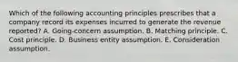 Which of the following accounting principles prescribes that a company record its expenses incurred to generate the revenue reported? A. Going-concern assumption. B. Matching principle. C. Cost principle. D. Business entity assumption. E. Consideration assumption.