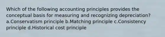 Which of the following accounting principles provides the conceptual basis for measuring and recognizing depreciation? a.Conservatism principle b.Matching principle c.Consistency principle d.Historical cost principle