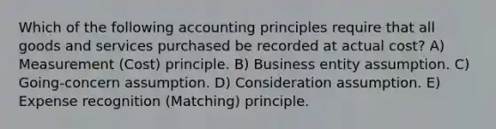 Which of the following accounting principles require that all goods and services purchased be recorded at actual cost? A) Measurement (Cost) principle. B) Business entity assumption. C) Going-concern assumption. D) Consideration assumption. E) Expense recognition (Matching) principle.