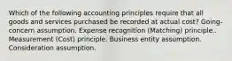 Which of the following accounting principles require that all goods and services purchased be recorded at actual cost? Going-concern assumption. Expense recognition (Matching) principle.. Measurement (Cost) principle. Business entity assumption. Consideration assumption.