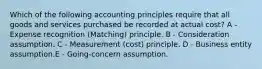 Which of the following accounting principles require that all goods and services purchased be recorded at actual cost? A - Expense recognition (Matching) principle. B - Consideration assumption. C - Measurement (cost) principle. D - Business entity assumption.E - Going-concern assumption.