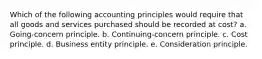 Which of the following accounting principles would require that all goods and services purchased should be recorded at cost? a. Going-concern principle. b. Continuing-concern principle. c. Cost principle. d. Business entity principle. e. Consideration principle.