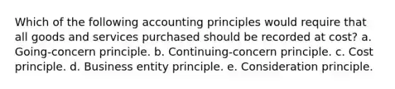 Which of the following accounting principles would require that all goods and services purchased should be recorded at cost? a. Going-concern principle. b. Continuing-concern principle. c. Cost principle. d. Business entity principle. e. Consideration principle.